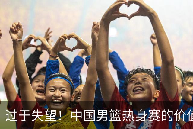 过于失望！中国男篮热身赛的价值遭到严重质疑，昂贵邀约却对方敷衍了事